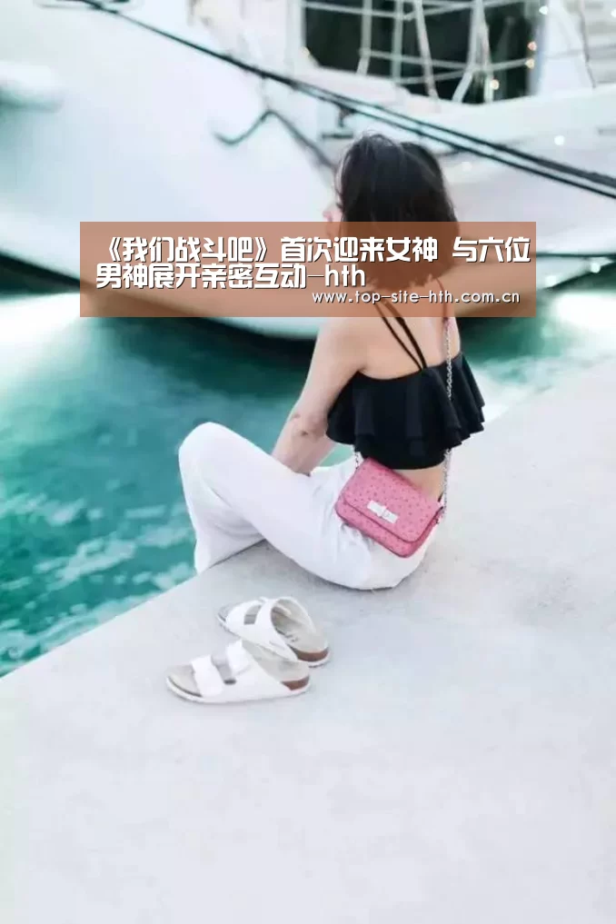 《我们战斗吧》首次迎来女神 与六位男神展开亲密互动-hth(图2)